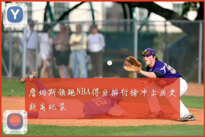 詹姆斯领跑NBA得分排行榜冲击历史新高纪录