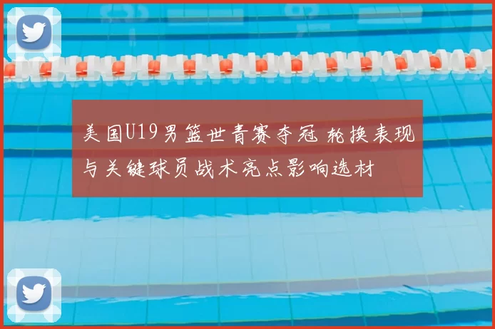 美国U19男篮世青赛夺冠 轮换表现与关键球员战术亮点影响选材