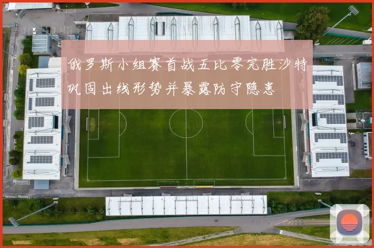 俄罗斯小组赛首战五比零完胜沙特巩固出线形势并暴露防守隐患