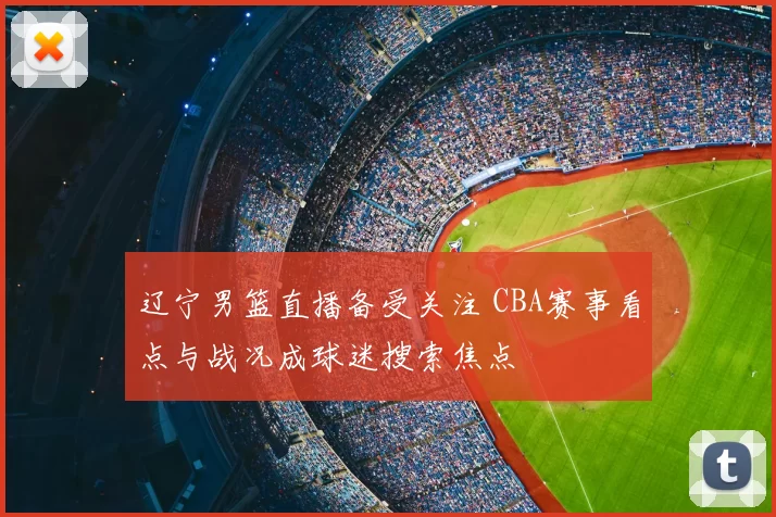 辽宁男篮直播备受关注 CBA赛事看点与战况成球迷搜索焦点