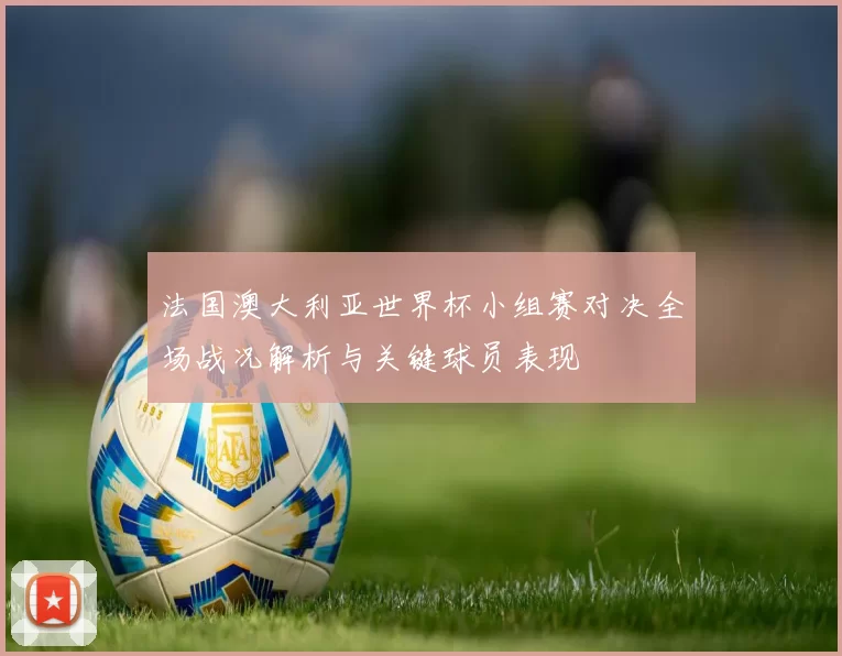 法国澳大利亚世界杯小组赛对决全场战况解析与关键球员表现