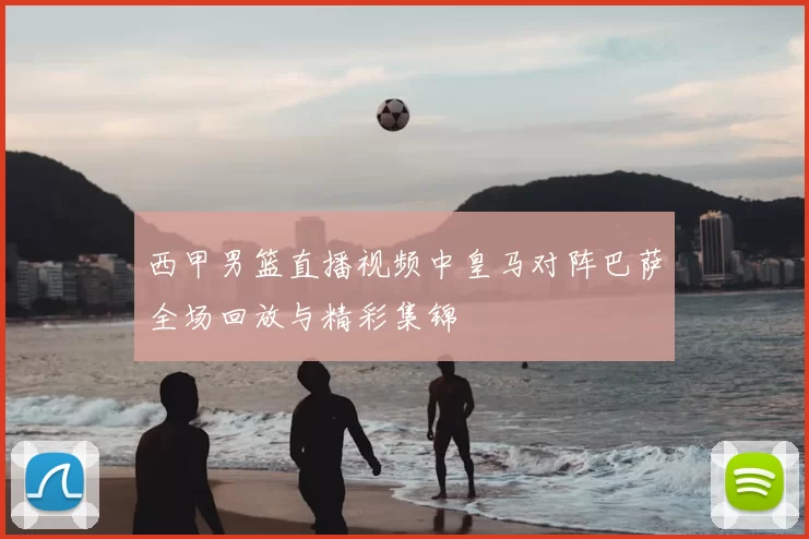 西甲男篮直播视频中皇马对阵巴萨全场回放与精彩集锦