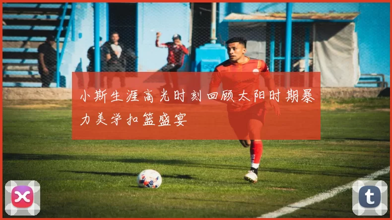 小斯生涯高光时刻回顾太阳时期暴力美学扣篮盛宴