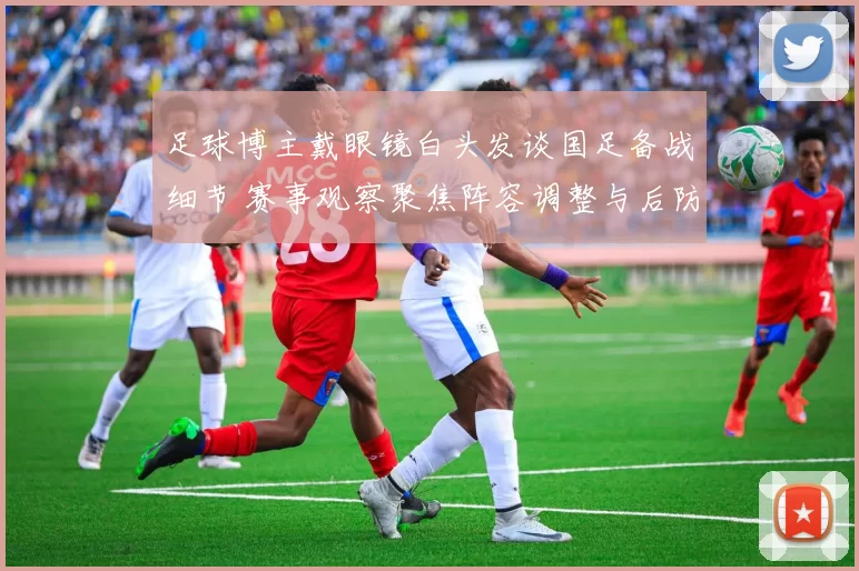 足球博主戴眼镜白头发谈国足备战细节 赛事观察聚焦阵容调整与后防隐患