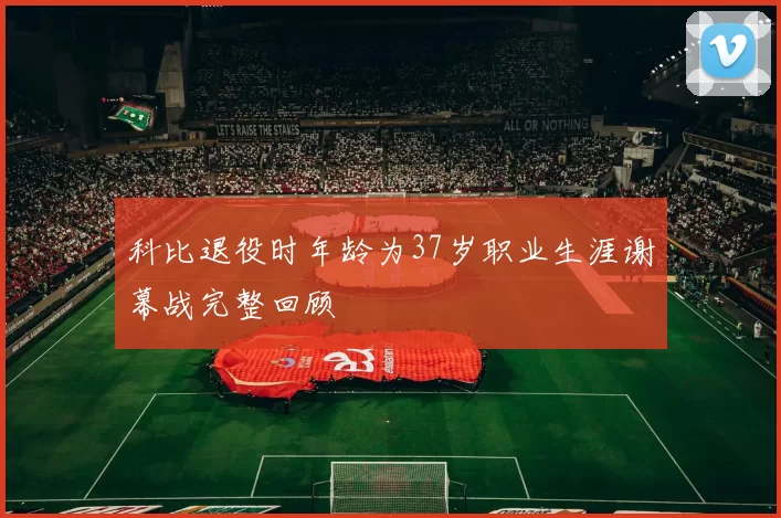 科比退役时年龄为37岁职业生涯谢幕战完整回顾