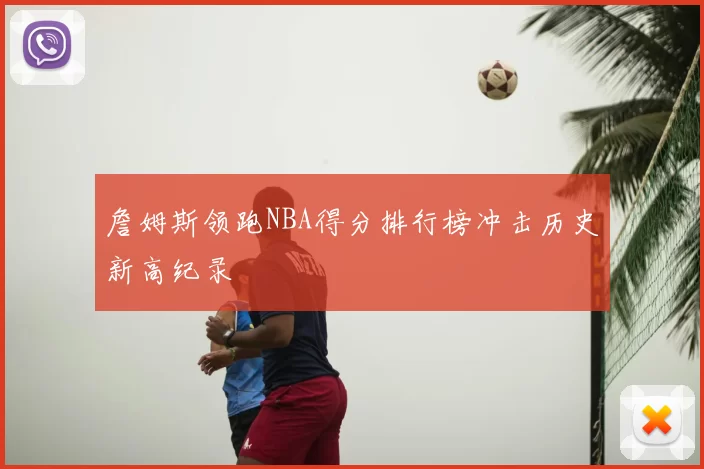 詹姆斯领跑NBA得分排行榜冲击历史新高纪录