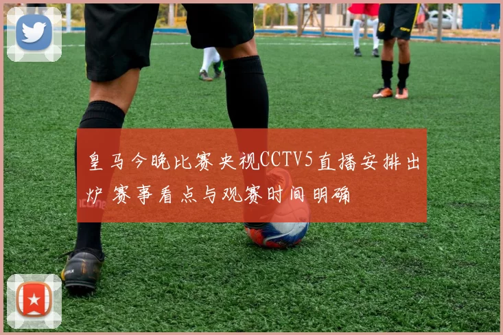 皇马今晚比赛央视CCTV5直播安排出炉 赛事看点与观赛时间明确