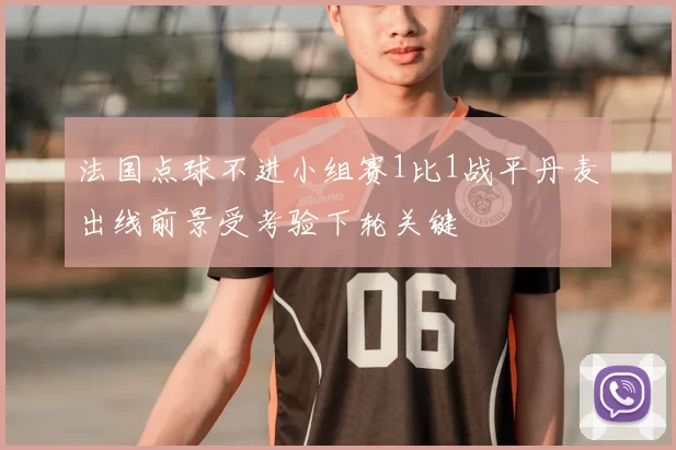 法国点球不进小组赛1比1战平丹麦出线前景受考验下轮关键