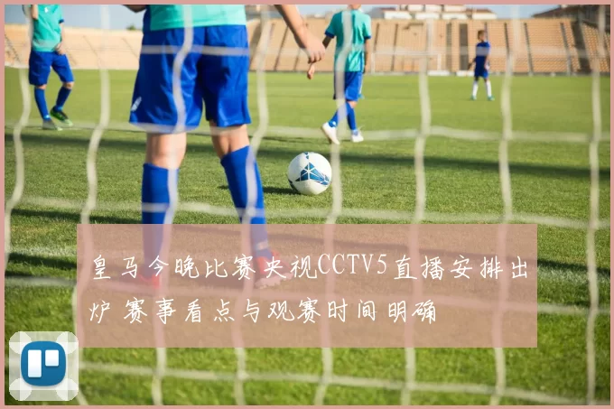皇马今晚比赛央视CCTV5直播安排出炉 赛事看点与观赛时间明确
