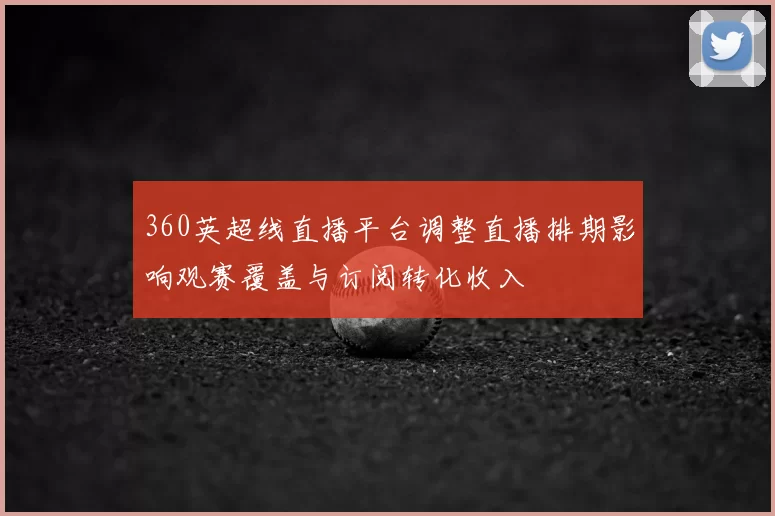 360英超线直播平台调整直播排期影响观赛覆盖与订阅转化收入
