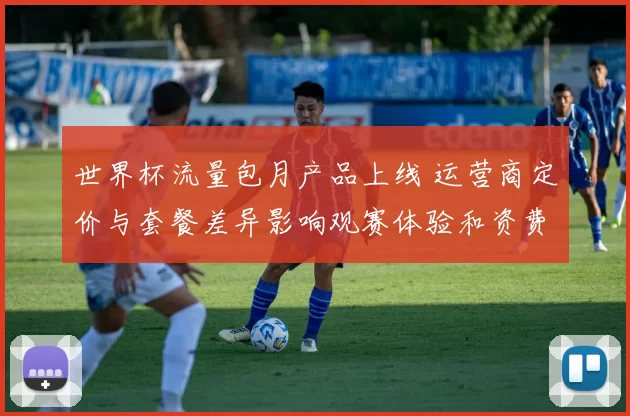 世界杯流量包月产品上线 运营商定价与套餐差异影响观赛体验和资费细节