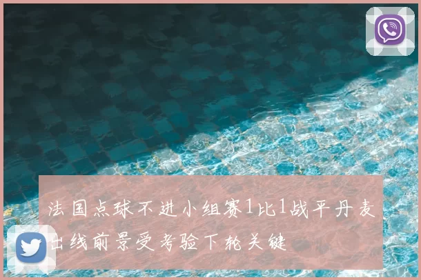 法国点球不进小组赛1比1战平丹麦出线前景受考验下轮关键
