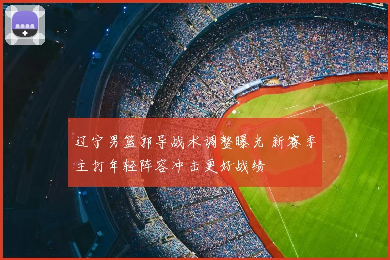辽宁男篮郭导战术调整曝光 新赛季主打年轻阵容冲击更好战绩