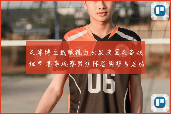 足球博主戴眼镜白头发谈国足备战细节 赛事观察聚焦阵容调整与后防隐患