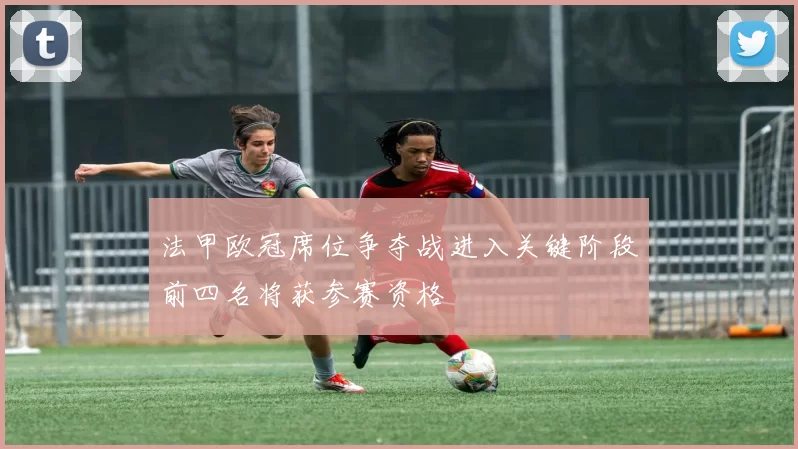 法甲欧冠席位争夺战进入关键阶段前四名将获参赛资格