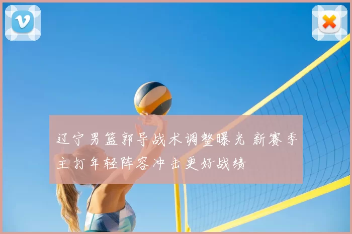 辽宁男篮郭导战术调整曝光 新赛季主打年轻阵容冲击更好战绩