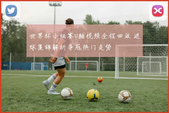 世界杯小组赛u酷视频全程回放 进球集锦解析争冠热门走势
