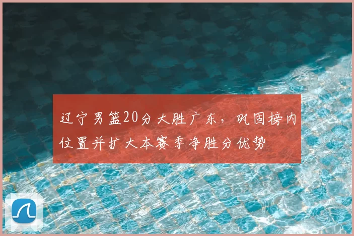 辽宁男篮20分大胜广东，巩固榜内位置并扩大本赛季净胜分优势