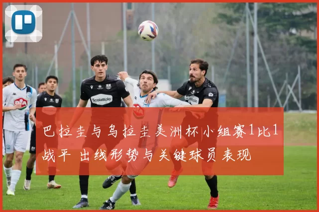 巴拉圭与乌拉圭美洲杯小组赛1比1战平 出线形势与关键球员表现