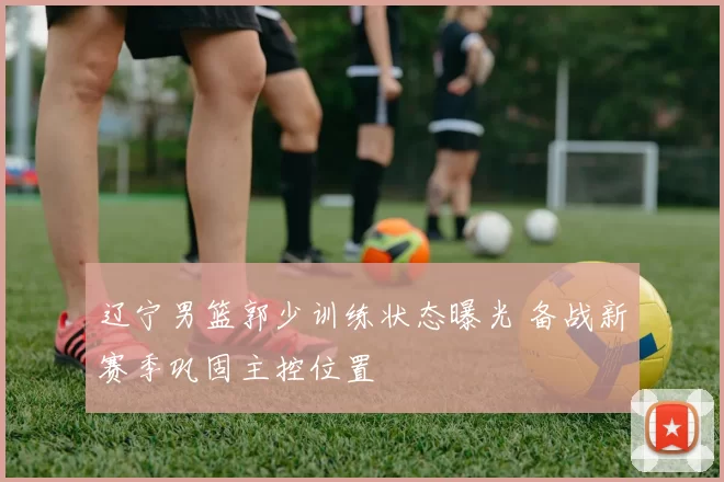 辽宁男篮郭少训练状态曝光 备战新赛季巩固主控位置