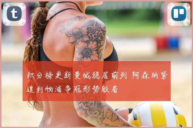 积分榜更新曼城稳居前列 阿森纳紧追利物浦争冠形势胶着