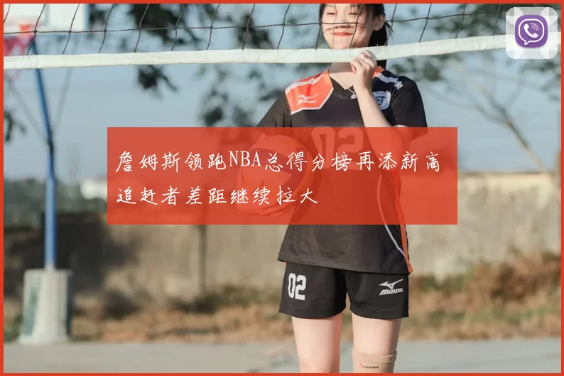 詹姆斯领跑NBA总得分榜再添新高 追赶者差距继续拉大