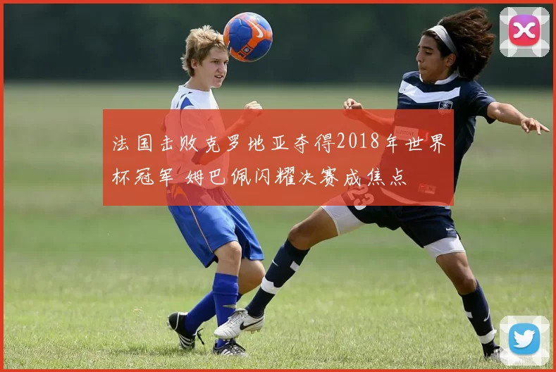 法国击败克罗地亚夺得2018年世界杯冠军 姆巴佩闪耀决赛成焦点