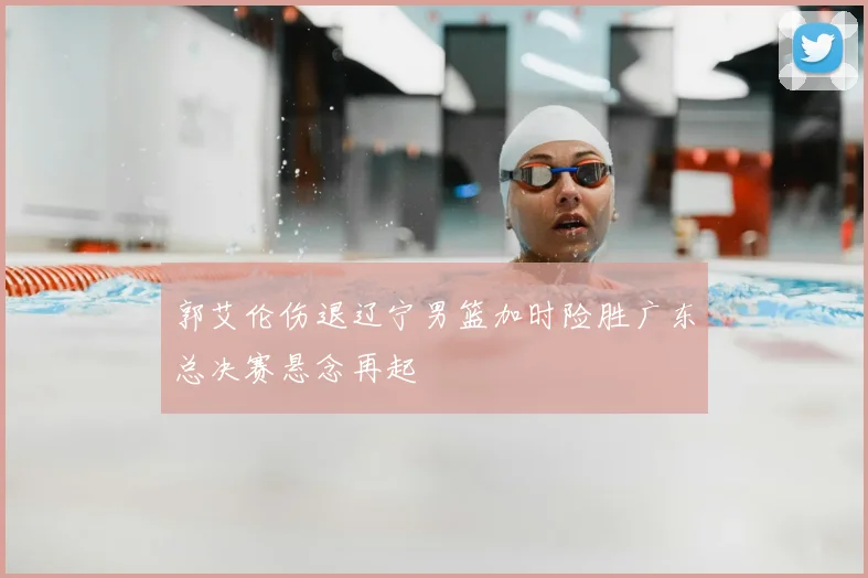 郭艾伦伤退辽宁男篮加时险胜广东总决赛悬念再起