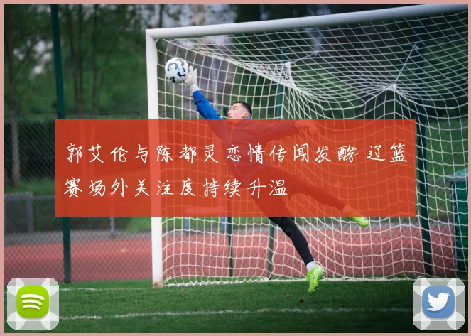 郭艾伦与陈都灵恋情传闻发酵 辽篮赛场外关注度持续升温