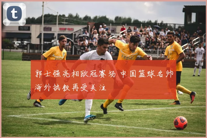 郭士强亮相欧冠赛场 中国篮球名帅海外执教再受关注