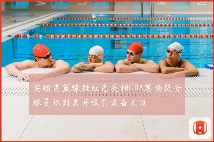 安踏男篮球鞋红色亮相CBA赛场提升球员识别度并吸引装备关注