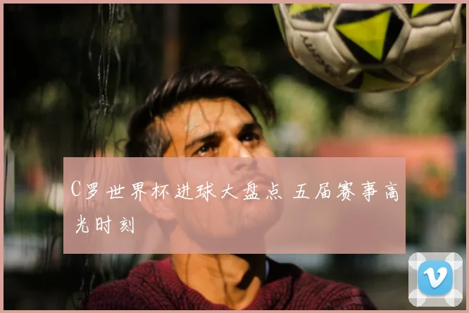C罗世界杯进球大盘点 五届赛事高光时刻