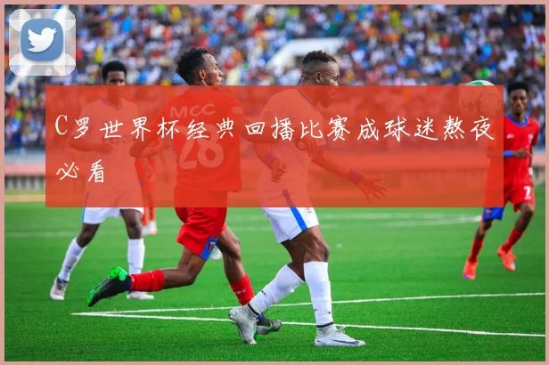 C罗世界杯经典回播比赛成球迷熬夜必看