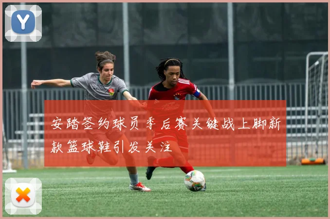 安踏签约球员季后赛关键战上脚新款篮球鞋引发关注