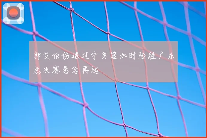 郭艾伦伤退辽宁男篮加时险胜广东总决赛悬念再起