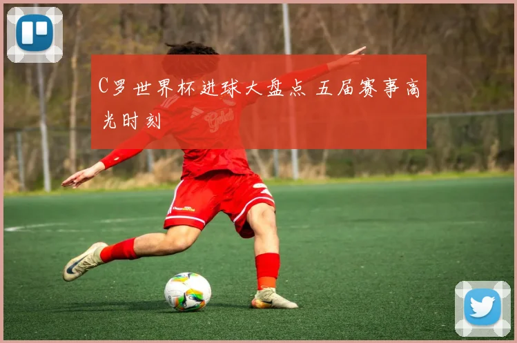 C罗世界杯进球大盘点 五届赛事高光时刻